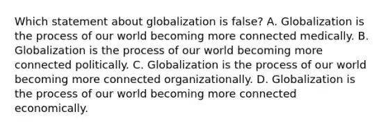 Which statement about globalization is false? A. Globalization is the process of our world becoming more connected medically. B. Globalization is the process of our world becoming more connected politically. C. Globalization is the process of our world becoming more connected organizationally. D. Globalization is the process of our world becoming more connected economically.