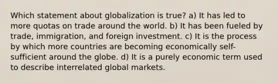 Which statement about globalization is true? a) It has led to more quotas on trade around the world. b) It has been fueled by trade, immigration, and foreign investment. c) It is the process by which more countries are becoming economically self-sufficient around the globe. d) It is a purely economic term used to describe interrelated global markets.