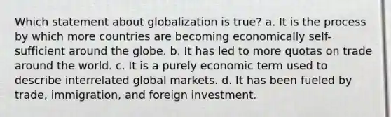 Which statement about globalization is true? a. It is the process by which more countries are becoming economically self-sufficient around the globe. b. It has led to more quotas on trade around the world. c. It is a purely economic term used to describe interrelated global markets. d. It has been fueled by trade, immigration, and foreign investment.