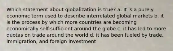 Which statement about globalization is true? a. It is a purely economic term used to describe interrelated global markets b. it is the process by which more countries are becoming economically self-sufficient around the globe c. it has led to more quotas on trade around the world d. it has been fueled by trade, immigration, and foreign investment