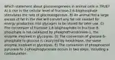 Which statement about gluconeogenesis in animal cells is TRUE? A) A rise in the cellular level of fructose-2,6-bisphosphate stimulates the rate of gluconeogenesis. B) An animal fed a large excess of fat in the diet will convert any fat not needed for energy production into glycogen to be stored for later use. C) The conversion of fructose 1,6-bisphosphate to fructose 6-phosphate is not catalyzed by phosphofructokinase-1, the enzyme involved in glycolysis. D) The conversion of glucose 6-phosphate to glucose is catalyzed by hexokinase, the same enzyme involved in glycolysis. E) The conversion of phosphoenol pyruvate to 2-phosphoglycerate occurs in two steps, including a carboxylation.