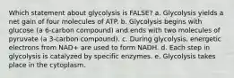 Which statement about glycolysis is FALSE? a. Glycolysis yields a net gain of four molecules of ATP. b. Glycolysis begins with glucose (a 6-carbon compound) and ends with two molecules of pyruvate (a 3-carbon compound). c. During glycolysis, energetic electrons from NAD+ are used to form NADH. d. Each step in glycolysis is catalyzed by specific enzymes. e. Glycolysis takes place in the cytoplasm.