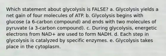 Which statement about glycolysis is FALSE? a. Glycolysis yields a net gain of four molecules of ATP. b. Glycolysis begins with glucose (a 6-carbon compound) and ends with two molecules of pyruvate (a 3-carbon compound). c. During glycolysis, energetic electrons from NAD+ are used to form NADH. d. Each step in glycolysis is catalyzed by specific enzymes. e. Glycolysis takes place in the cytoplasm.