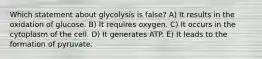 Which statement about glycolysis is false? A) It results in the oxidation of glucose. B) It requires oxygen. C) It occurs in the cytoplasm of the cell. D) It generates ATP. E) It leads to the formation of pyruvate.