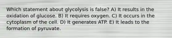 Which statement about glycolysis is false? A) It results in the oxidation of glucose. B) It requires oxygen. C) It occurs in the cytoplasm of the cell. D) It generates ATP. E) It leads to the formation of pyruvate.