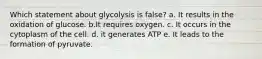 Which statement about glycolysis is false? a. It results in the oxidation of glucose. b.It requires oxygen. c. It occurs in the cytoplasm of the cell. d. it generates ATP e. It leads to the formation of pyruvate.