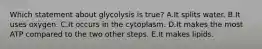 Which statement about glycolysis is true? A.It splits water. B.It uses oxygen. C.It occurs in the cytoplasm. D.It makes the most ATP compared to the two other steps. E.It makes lipids.