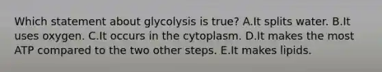 Which statement about glycolysis is true? A.It splits water. B.It uses oxygen. C.It occurs in the cytoplasm. D.It makes the most ATP compared to the two other steps. E.It makes lipids.