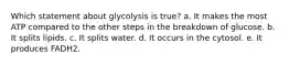 Which statement about glycolysis is true? a. It makes the most ATP compared to the other steps in the breakdown of glucose. b. It splits lipids. c. It splits water. d. It occurs in the cytosol. e. It produces FADH2.