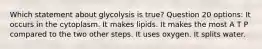 Which statement about glycolysis is true? Question 20 options: It occurs in the cytoplasm. It makes lipids. It makes the most A T P compared to the two other steps. It uses oxygen. It splits water.