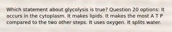 Which statement about glycolysis is true? Question 20 options: It occurs in the cytoplasm. It makes lipids. It makes the most A T P compared to the two other steps. It uses oxygen. It splits water.