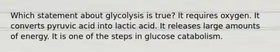 Which statement about glycolysis is true? It requires oxygen. It converts pyruvic acid into lactic acid. It releases large amounts of energy. It is one of the steps in glucose catabolism.