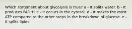 Which statement about glycolysis is true? a - It splits water. b - It produces FADH2 c - It occurs in the cytosol. d - It makes the most ATP compared to the other steps in the breakdown of glucose. e - It splits lipids.