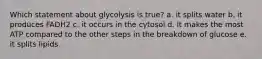 Which statement about glycolysis is true? a. it splits water b. it produces FADH2 c. it occurs in the cytosol d. It makes the most ATP compared to the other steps in the breakdown of glucose e. it splits lipids