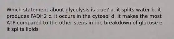 Which statement about glycolysis is true? a. it splits water b. it produces FADH2 c. it occurs in the cytosol d. It makes the most ATP compared to the other steps in the breakdown of glucose e. it splits lipids