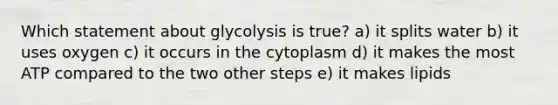 Which statement about glycolysis is true? a) it splits water b) it uses oxygen c) it occurs in the cytoplasm d) it makes the most ATP compared to the two other steps e) it makes lipids