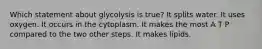 Which statement about glycolysis is true? It splits water. It uses oxygen. It occurs in the cytoplasm. It makes the most A T P compared to the two other steps. It makes lipids.