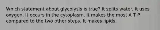 Which statement about glycolysis is true? It splits water. It uses oxygen. It occurs in the cytoplasm. It makes the most A T P compared to the two other steps. It makes lipids.