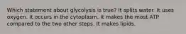 Which statement about glycolysis is true? It splits water. It uses oxygen. It occurs in the cytoplasm. It makes the most ATP compared to the two other steps. It makes lipids.