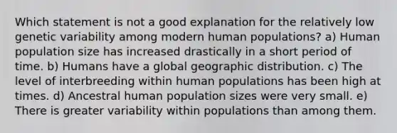 Which statement is not a good explanation for the relatively low genetic variability among modern human populations? a) Human population size has increased drastically in a short period of time. b) Humans have a global geographic distribution. c) The level of interbreeding within human populations has been high at times. d) Ancestral human population sizes were very small. e) There is greater variability within populations than among them.