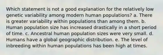 Which statement is not a good explanation for the relatively low genetic variability among modern human populations? a. There is greater variability within populations than among them. b. Human population size has increased drastically in a short period of time. c. Ancestral human population sizes were very small. d. Humans have a global geographic distribution. e. The level of inbreeding within human populations has been high at times.