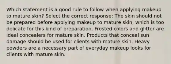 Which statement is a good rule to follow when applying makeup to mature skin? Select the correct response: The skin should not be prepared before applying makeup to mature skin, which is too delicate for this kind of preparation. Frosted colors and glitter are ideal concealers for mature skin. Products that conceal sun damage should be used for clients with mature skin. Heavy powders are a necessary part of everyday makeup looks for clients with mature skin.