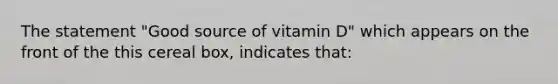 The statement "Good source of vitamin D" which appears on the front of the this cereal box, indicates that: