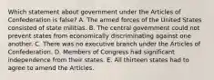 Which statement about government under the Articles of Confederation is false? A. The armed forces of the United States consisted of state militias. B. The central government could not prevent states from economically discriminating against one another. C. There was no executive branch under the Articles of Confederation. D. Members of Congress had significant independence from their states. E. All thirteen states had to agree to amend the Articles.