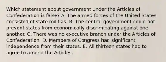 Which statement about government under the Articles of Confederation is false? A. The armed forces of the United States consisted of state militias. B. The central government could not prevent states from economically discriminating against one another. C. There was no executive branch under the Articles of Confederation. D. Members of Congress had significant independence from their states. E. All thirteen states had to agree to amend the Articles.