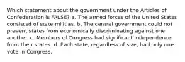 Which statement about the government under the Articles of Confederation is FALSE? a. The armed forces of the United States consisted of state militias. b. The central government could not prevent states from economically discriminating against one another. c. Members of Congress had significant independence from their states. d. Each state, regardless of size, had only one vote in Congress.