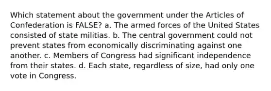 Which statement about the government under the Articles of Confederation is FALSE? a. The armed forces of the United States consisted of state militias. b. The central government could not prevent states from economically discriminating against one another. c. Members of Congress had significant independence from their states. d. Each state, regardless of size, had only one vote in Congress.