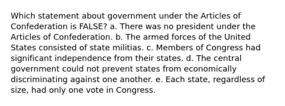 Which statement about government under the Articles of Confederation is FALSE? a. There was no president under the Articles of Confederation. b. The armed forces of the United States consisted of state militias. c. Members of Congress had significant independence from their states. d. The central government could not prevent states from economically discriminating against one another. e. Each state, regardless of size, had only one vote in Congress.