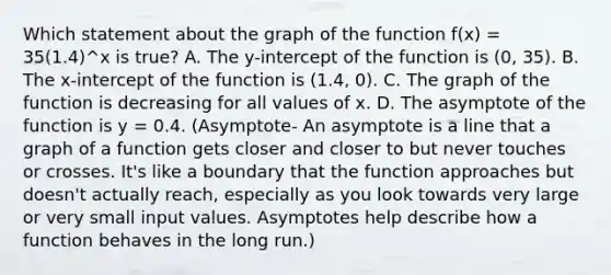 Which statement about the graph of the function f(x) = 35(1.4)^x is true? A. The y-intercept of the function is (0, 35). B. The x-intercept of the function is (1.4, 0). C. The graph of the function is decreasing for all values of x. D. The asymptote of the function is y = 0.4. (Asymptote- An asymptote is a line that a graph of a function gets closer and closer to but never touches or crosses. It's like a boundary that the function approaches but doesn't actually reach, especially as you look towards very large or very small input values. Asymptotes help describe how a function behaves in the long run.)