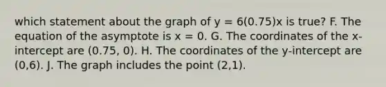 which statement about the graph of y = 6(0.75)x is true? F. The equation of the asymptote is x = 0. G. The coordinates of the x-intercept are (0.75, 0). H. The coordinates of the y-intercept are (0,6). J. The graph includes the point (2,1).