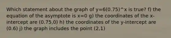 Which statement about the graph of y=6(0.75)^x is true? f) the equation of the asymptote is x=0 g) the coordinates of the x-intercept are (0.75,0) h) the coordinates of the y-intercept are (0.6) j) the graph includes the point (2,1)