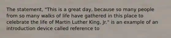 The statement, "This is a great day, because so many people from so many walks of life have gathered in this place to celebrate the life of Martin Luther King, Jr." is an example of an introduction device called reference to