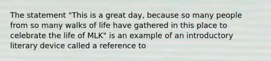 The statement "This is a great day, because so many people from so many walks of life have gathered in this place to celebrate the life of MLK" is an example of an introductory literary device called a reference to