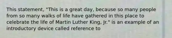 This statement, "This is a great day, because so many people from so many walks of life have gathered in this place to celebrate the life of Martin Luther King, Jr." is an example of an introductory device called reference to