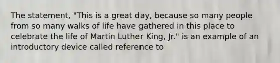 The statement, "This is a great day, because so many people from so many walks of life have gathered in this place to celebrate the life of Martin Luther King, Jr." is an example of an introductory device called reference to