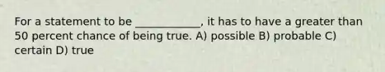 For a statement to be ____________, it has to have a <a href='https://www.questionai.com/knowledge/ktgHnBD4o3-greater-than' class='anchor-knowledge'>greater than</a> 50 percent chance of being true. A) possible B) probable C) certain D) true