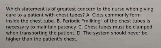 Which statement is of greatest concern to the nurse when giving care to a patient with chest tubes? A. Clots commonly form inside the chest tube. B. Periodic "milking" of the chest tubes is necessary to maintain patency. C. Chest tubes must be clamped when transporting the patient. D. The system should never be higher than the patient's chest.