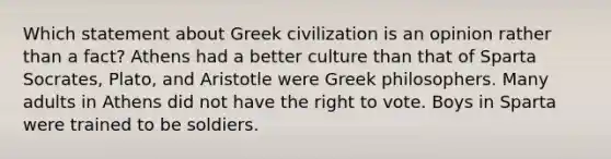 Which statement about Greek civilization is an opinion rather than a fact? Athens had a better culture than that of Sparta Socrates, Plato, and Aristotle were Greek philosophers. Many adults in Athens did not have the right to vote. Boys in Sparta were trained to be soldiers.