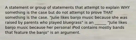 A statement or group of statements that attempt to explain WHY something is the case but do not attempt to prove THAT something is the case. "Julie likes banjo music because she was raised by parents who played bluegrass" is an ______ "Julie likes banjo music because her personal iPod contains mostly bands that feature the banjo" is an argument.