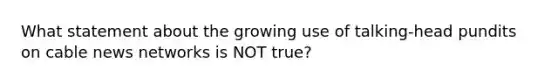 What statement about the growing use of talking-head pundits on cable news networks is NOT true?