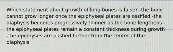 Which statement about growth of long bones is false? -the bone cannot grow longer once the epiphyseal plates are ossified -the diaphysis becomes progressively thinner as the bone lengthens -the epiphyseal plates remain a constant thickness during growth -the epiphyses are pushed further from the center of the diaphysis