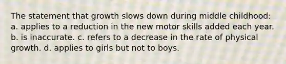 The statement that growth slows down during middle childhood: a. applies to a reduction in the new motor skills added each year. b. is inaccurate. c. refers to a decrease in the rate of physical growth. d. applies to girls but not to boys.