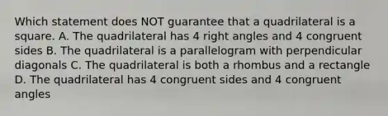 Which statement does NOT guarantee that a quadrilateral is a square. A. The quadrilateral has 4 right angles and 4 congruent sides B. The quadrilateral is a parallelogram with perpendicular diagonals C. The quadrilateral is both a rhombus and a rectangle D. The quadrilateral has 4 congruent sides and 4 congruent angles