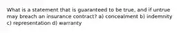 What is a statement that is guaranteed to be true, and if untrue may breach an insurance contract? a) concealment b) indemnity c) representation d) warranty