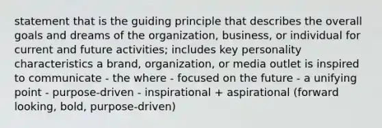 statement that is the guiding principle that describes the overall goals and dreams of the organization, business, or individual for current and future activities; includes key personality characteristics a brand, organization, or media outlet is inspired to communicate - the where - focused on the future - a unifying point - purpose-driven - inspirational + aspirational (forward looking, bold, purpose-driven)