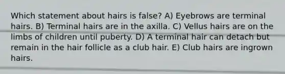 Which statement about hairs is false? A) Eyebrows are terminal hairs. B) Terminal hairs are in the axilla. C) Vellus hairs are on the limbs of children until puberty. D) A terminal hair can detach but remain in the hair follicle as a club hair. E) Club hairs are ingrown hairs.